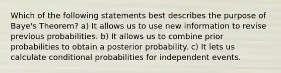 Which of the following statements best describes the purpose of Baye's Theorem? a) It allows us to use new information to revise previous probabilities. b) It allows us to combine prior probabilities to obtain a posterior probability. c) It lets us calculate conditional probabilities for <a href='https://www.questionai.com/knowledge/kTJqIK1isz-independent-events' class='anchor-knowledge'>independent events</a>.