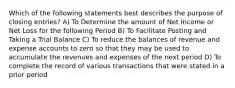 Which of the following statements best describes the purpose of closing entries? A) To Determine the amount of Net Income or Net Loss for the following Period B) To Facilitate Posting and Taking a Trial Balance C) To reduce the balances of revenue and expense accounts to zero so that they may be used to accumulate the revenues and expenses of the next period D) To complete the record of various transactions that were stated in a prior period