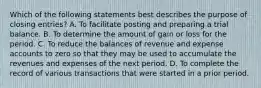 Which of the following statements best describes the purpose of closing entries? A. To facilitate posting and preparing a trial balance. B. To determine the amount of gain or loss for the period. C. To reduce the balances of revenue and expense accounts to zero so that they may be used to accumulate the revenues and expenses of the next period. D. To complete the record of various transactions that were started in a prior period.