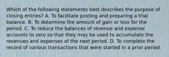 Which of the following statements best describes the purpose of closing entries? A. To facilitate posting and preparing a trial balance. B. To determine the amount of gain or loss for the period. C. To reduce the balances of revenue and expense accounts to zero so that they may be used to accumulate the revenues and expenses of the next period. D. To complete the record of various transactions that were started in a prior period.