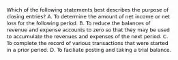 Which of the following statements best describes the purpose of closing entries? A. To determine the amount of net income or net loss for the following period. B. To reduce the balances of revenue and expense accounts to zero so that they may be used to accumulate the revenues and expenses of the next period. C. To complete the record of various transactions that were started in a prior period. D. To faciliate posting and taking a trial balance.