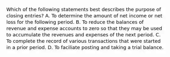 Which of the following statements best describes the purpose of closing entries? A. To determine the amount of net income or net loss for the following period. B. To reduce the balances of revenue and expense accounts to zero so that they may be used to accumulate the revenues and expenses of the next period. C. To complete the record of various transactions that were started in a prior period. D. To faciliate posting and taking a trial balance.