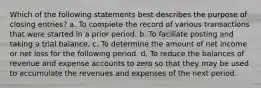 Which of the following statements best describes the purpose of closing entries? a. To complete the record of various transactions that were started in a prior period. b. To faciliate posting and taking a trial balance. c. To determine the amount of net income or net loss for the following period. d. To reduce the balances of revenue and expense accounts to zero so that they may be used to accumulate the revenues and expenses of the next period.