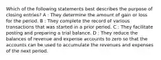 Which of the following statements best describes the purpose of closing entries? A : They determine the amount of gain or loss for the period. B : They complete the record of various transactions that was started in a prior period. C : They facilitate posting and preparing a trial balance. D : They reduce the balances of revenue and expense accounts to zero so that the accounts can be used to accumulate the revenues and expenses of the next period.