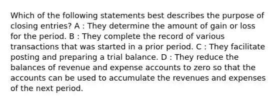 Which of the following statements best describes the purpose of <a href='https://www.questionai.com/knowledge/kosjhwC4Ps-closing-entries' class='anchor-knowledge'>closing entries</a>? A : They determine the amount of gain or loss for the period. B : They complete the record of various transactions that was started in a prior period. C : They facilitate posting and preparing a trial balance. D : They reduce the balances of revenue and expense accounts to zero so that the accounts can be used to accumulate the revenues and expenses of the next period.