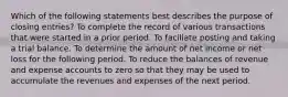 Which of the following statements best describes the purpose of closing entries? To complete the record of various transactions that were started in a prior period. To faciliate posting and taking a trial balance. To determine the amount of net income or net loss for the following period. To reduce the balances of revenue and expense accounts to zero so that they may be used to accumulate the revenues and expenses of the next period.