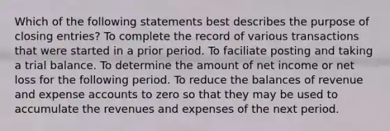 Which of the following statements best describes the purpose of closing entries? To complete the record of various transactions that were started in a prior period. To faciliate posting and taking a trial balance. To determine the amount of net income or net loss for the following period. To reduce the balances of revenue and expense accounts to zero so that they may be used to accumulate the revenues and expenses of the next period.