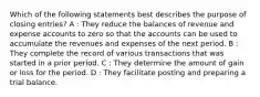 Which of the following statements best describes the purpose of closing entries? A : They reduce the balances of revenue and expense accounts to zero so that the accounts can be used to accumulate the revenues and expenses of the next period. B : They complete the record of various transactions that was started in a prior period. C : They determine the amount of gain or loss for the period. D : They facilitate posting and preparing a trial balance.