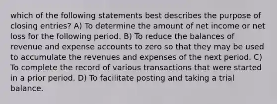 which of the following statements best describes the purpose of closing entries? A) To determine the amount of net income or net loss for the following period. B) To reduce the balances of revenue and expense accounts to zero so that they may be used to accumulate the revenues and expenses of the next period. C) To complete the record of various transactions that were started in a prior period. D) To facilitate posting and taking a trial balance.