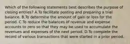 Which of the following statements best describes the purpose of closing entries? A.To facilitate posting and preparing a trial balance. B.To determine the amount of gain or loss for the period. C.To reduce the balances of revenue and expense accounts to zero so that they may be used to accumulate the revenues and expenses of the next period. D.To complete the record of various transactions that were started in a prior period.