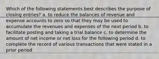 Which of the following statements best describes the purpose of closing entries? a. to reduce the balances of revenue and expense accounts to zero so that they may be used to accumulate the revenues and expenses of the next period b. to facilitate posting and taking a trial balance c. to determine the amount of net income or net loss for the following period d. to complete the record of various transactions that were stated in a prior period