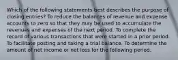 Which of the following statements best describes the purpose of closing entries? To reduce the balances of revenue and expense accounts to zero so that they may be used to accumulate the revenues and expenses of the next period. To complete the record of various transactions that were started in a prior period. To facilitate posting and taking a trial balance. To determine the amount of net income or net loss for the following period.