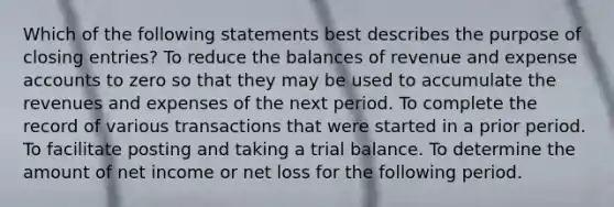 Which of the following statements best describes the purpose of closing entries? To reduce the balances of revenue and expense accounts to zero so that they may be used to accumulate the revenues and expenses of the next period. To complete the record of various transactions that were started in a prior period. To facilitate posting and taking a trial balance. To determine the amount of net income or net loss for the following period.