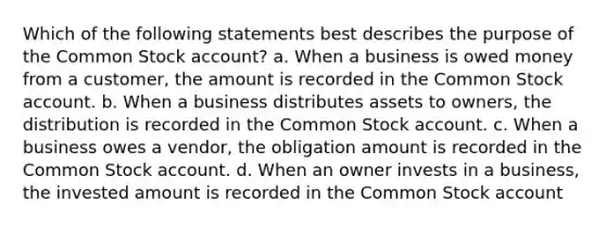 Which of the following statements best describes the purpose of the Common Stock account? a. When a business is owed money from a customer, the amount is recorded in the Common Stock account. b. When a business distributes assets to owners, the distribution is recorded in the Common Stock account. c. When a business owes a vendor, the obligation amount is recorded in the Common Stock account. d. When an owner invests in a business, the invested amount is recorded in the Common Stock account