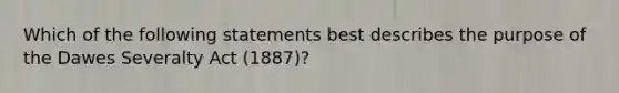 Which of the following statements best describes the purpose of the Dawes Severalty Act (1887)?