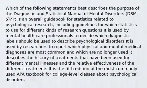 Which of the following statements best describes the purpose of the Diagnostic and Statistical Manual of Mental Disorders (DSM-5)? It is an overall guidebook for statistics related to psychological research, including guidelines for which statistics to use for different kinds of research questions It is used by mental health care professionals to decide which diagnostic labels should be used to describe psychological disorders It is used by researchers to report which physical and mental medical diagnoses are most common and which are no longer used It describes the history of treatments that have been used for different mental illnesses and the relative effectiveness of the different treatments It is the fifth edition of the most commonly used APA textbook for college-level classes about psychological disorders