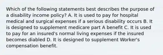 Which of the following statements best describes the purpose of a disability income policy? A. It is used to pay for hospital medical and surgical expenses if a serious disability occurs B. It is designed to supplement medicare part A benefit C. It is used to pay for an insured's normal living expenses if the insured becomes diabled D. It is designed to supplement Worker's compensation benefit.