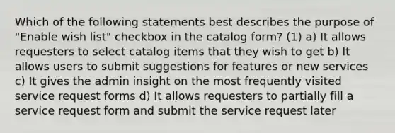 Which of the following statements best describes the purpose of "Enable wish list" checkbox in the catalog form? (1) a) It allows requesters to select catalog items that they wish to get b) It allows users to submit suggestions for features or new services c) It gives the admin insight on the most frequently visited service request forms d) It allows requesters to partially fill a service request form and submit the service request later