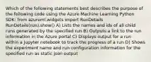 Which of the following statements best describes the purpose of the following code using the Azure Machine Learning Python SDK: from azureml.widgets import RunDetails RunDetails(run).show() A) Lists the names and ids of all child runs generated by the specified run B) Outputs a link to the run information in the Azure portal C) Displays output for a run within a Jupyter notebook to track the progress of a run D) Shows the experiment name and run configuration information for the specified run as static json output