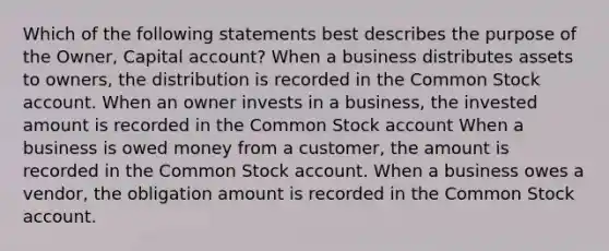 Which of the following statements best describes the purpose of the Owner, Capital account? When a business distributes assets to owners, the distribution is recorded in the Common Stock account. When an owner invests in a business, the invested amount is recorded in the Common Stock account When a business is owed money from a customer, the amount is recorded in the Common Stock account. When a business owes a vendor, the obligation amount is recorded in the Common Stock account.