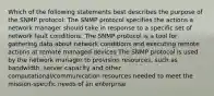 Which of the following statements best describes the purpose of the SNMP protocol: The SNMP protocol specifies the actions a network manager should take in response to a specific set of network fault conditions. The SNMP protocol is a tool for gathering data about network conditions and executing remote actions at remote managed devices The SNMP protocol is used by the network manager to provision resources, such as bandwidth, server capacity and other computational/communication resources needed to meet the mission-specific needs of an enterprise