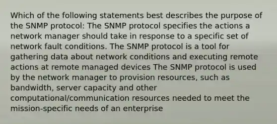 Which of the following statements best describes the purpose of the SNMP protocol: The SNMP protocol specifies the actions a network manager should take in response to a specific set of network fault conditions. The SNMP protocol is a tool for gathering data about network conditions and executing remote actions at remote managed devices The SNMP protocol is used by the network manager to provision resources, such as bandwidth, server capacity and other computational/communication resources needed to meet the mission-specific needs of an enterprise