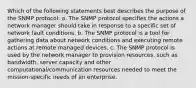 Which of the following statements best describes the purpose of the SNMP protocol: a. The SNMP protocol specifies the actions a network manager should take in response to a specific set of network fault conditions. b. The SNMP protocol is a tool for gathering data about network conditions and executing remote actions at remote managed devices. c. The SNMP protocol is used by the network manager to provision resources, such as bandwidth, server capacity and other computational/communication resources needed to meet the mission-specific needs of an enterprise.