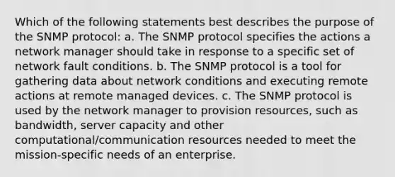 Which of the following statements best describes the purpose of the SNMP protocol: a. The SNMP protocol specifies the actions a network manager should take in response to a specific set of network fault conditions. b. The SNMP protocol is a tool for gathering data about network conditions and executing remote actions at remote managed devices. c. The SNMP protocol is used by the network manager to provision resources, such as bandwidth, server capacity and other computational/communication resources needed to meet the mission-specific needs of an enterprise.