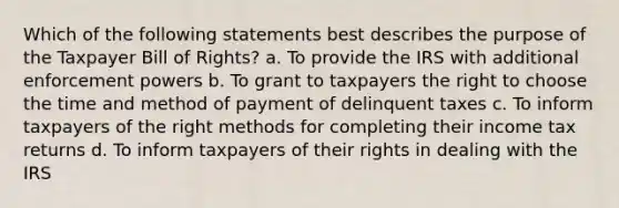 Which of the following statements best describes the purpose of the Taxpayer Bill of Rights? a. To provide the IRS with additional enforcement powers b. To grant to taxpayers the right to choose the time and method of payment of delinquent taxes c. To inform taxpayers of the right methods for completing their income tax returns d. To inform taxpayers of their rights in dealing with the IRS