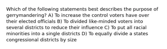 Which of the following statements best describes the purpose of gerrymandering? A) To increase the control voters have over their elected officials B) To divided like-minded voters into several districts to reduce their influence C) To put all racial minorities into a single districts D) To equally divide a states congressional districts by size