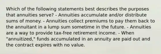 Which of the following statements best describes the purposes that annuities serve? - Annuities accumulate and/or distribute sums of money. - Annuities collect premiums to pay them back to the annuitant in a lump sum sometime in the future. - Annuities are a way to provide tax-free retirement income. - When "annuitized," funds accumulated in an annuity are paid out and the contract expires with no value.