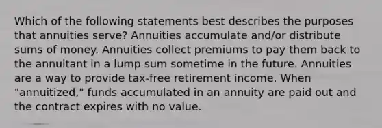 Which of the following statements best describes the purposes that annuities serve? Annuities accumulate and/or distribute sums of money. Annuities collect premiums to pay them back to the annuitant in a lump sum sometime in the future. Annuities are a way to provide tax-free retirement income. When "annuitized," funds accumulated in an annuity are paid out and the contract expires with no value.