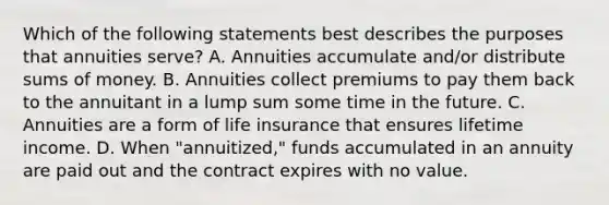 Which of the following statements best describes the purposes that annuities serve? A. Annuities accumulate and/or distribute sums of money. B. Annuities collect premiums to pay them back to the annuitant in a lump sum some time in the future. C. Annuities are a form of life insurance that ensures lifetime income. D. When "annuitized," funds accumulated in an annuity are paid out and the contract expires with no value.