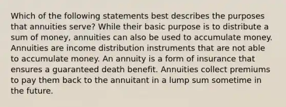 Which of the following statements best describes the purposes that annuities serve? While their basic purpose is to distribute a sum of money, annuities can also be used to accumulate money. Annuities are income distribution instruments that are not able to accumulate money. An annuity is a form of insurance that ensures a guaranteed death benefit. Annuities collect premiums to pay them back to the annuitant in a lump sum sometime in the future.