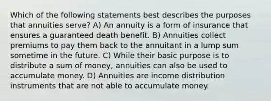 Which of the following statements best describes the purposes that annuities serve? A) An annuity is a form of insurance that ensures a guaranteed death benefit. B) Annuities collect premiums to pay them back to the annuitant in a lump sum sometime in the future. C) While their basic purpose is to distribute a sum of money, annuities can also be used to accumulate money. D) Annuities are income distribution instruments that are not able to accumulate money.