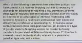 Which of the following statements best describes quid pro quo harassment? A.) It involves implying that sex is necessary in exchange for obtaining or retaining a job, promotion, or some other type of resource that the harasser controls over the victim. B.) It refers to an association or intimate relationship with someone, typically a healthcare professional, with whom one already has a professional relationship. C.) It involves sexual contact between close biological relatives. D.) It refers to a type of gender violence targeting women for murder by family members for perceived violations of family honor. E.) It refers to a sexual contact between adults, who are in a parental or guardian type role, and a minor.