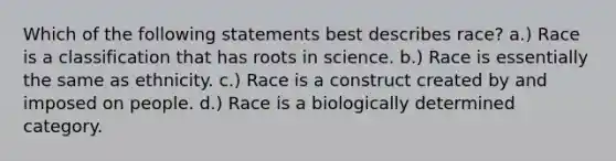 Which of the following statements best describes race? a.) Race is a classification that has roots in science. b.) Race is essentially the same as ethnicity. c.) Race is a construct created by and imposed on people. d.) Race is a biologically determined category.