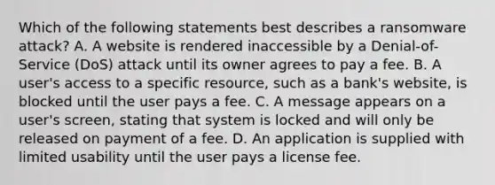 Which of the following statements best describes a ransomware attack? A. A website is rendered inaccessible by a Denial-of- Service (DoS) attack until its owner agrees to pay a fee. B. A user's access to a specific resource, such as a bank's website, is blocked until the user pays a fee. C. A message appears on a user's screen, stating that system is locked and will only be released on payment of a fee. D. An application is supplied with limited usability until the user pays a license fee.