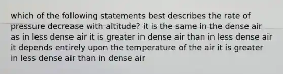 which of the following statements best describes the rate of pressure decrease with altitude? it is the same in the dense air as in less dense air it is greater in dense air than in less dense air it depends entirely upon the temperature of the air it is greater in less dense air than in dense air