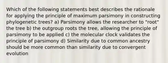 Which of the following statements best describes the rationale for applying the principle of maximum parsimony in constructing phylogenetic trees? a) Parsimony allows the researcher to "root" the tree b) the outgroup roots the tree, allowing the principle of parsimony to be applied c) the molecular clock validates the principle of parsimony d) Similarity due to common ancestry should be more common than similarity due to convergent evolution