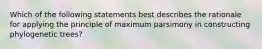 Which of the following statements best describes the rationale for applying the principle of maximum parsimony in constructing phylogenetic trees?