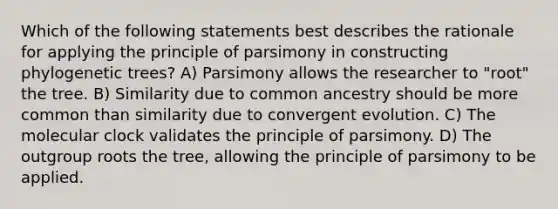 Which of the following statements best describes the rationale for applying the principle of parsimony in constructing phylogenetic trees? A) Parsimony allows the researcher to "root" the tree. B) Similarity due to common ancestry should be more common than similarity due to convergent evolution. C) The molecular clock validates the principle of parsimony. D) The outgroup roots the tree, allowing the principle of parsimony to be applied.