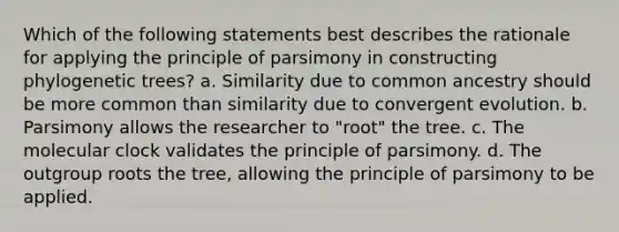 Which of the following statements best describes the rationale for applying the principle of parsimony in constructing phylogenetic trees? a. Similarity due to common ancestry should be more common than similarity due to convergent evolution. b. Parsimony allows the researcher to "root" the tree. c. The molecular clock validates the principle of parsimony. d. The outgroup roots the tree, allowing the principle of parsimony to be applied.