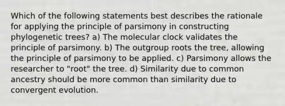 Which of the following statements best describes the rationale for applying the principle of parsimony in constructing phylogenetic trees? a) The molecular clock validates the principle of parsimony. b) The outgroup roots the tree, allowing the principle of parsimony to be applied. c) Parsimony allows the researcher to "root" the tree. d) Similarity due to common ancestry should be more common than similarity due to convergent evolution.