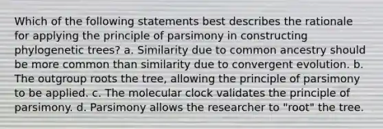 Which of the following statements best describes the rationale for applying the principle of parsimony in constructing phylogenetic trees? a. Similarity due to common ancestry should be more common than similarity due to convergent evolution. b. The outgroup roots the tree, allowing the principle of parsimony to be applied. c. The molecular clock validates the principle of parsimony. d. Parsimony allows the researcher to "root" the tree.