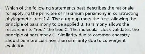 Which of the following statements best describes the rationale for applying the principle of maximum parsimony in constructing phylogenetic trees? A. The outgroup roots the tree, allowing the principle of parsimony to be applied B. Parsimony allows the researcher to "root" the tree C. The molecular clock validates the principle of parsimony D. Similarity due to common ancestry should be more common than similarity due to convergent evolution