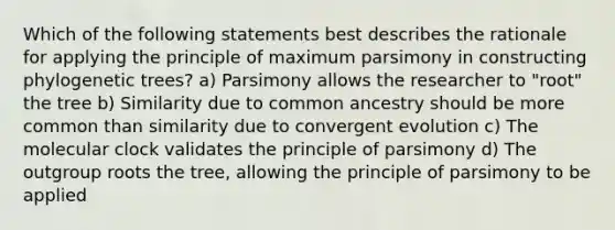 Which of the following statements best describes the rationale for applying the principle of maximum parsimony in constructing phylogenetic trees? a) Parsimony allows the researcher to "root" the tree b) Similarity due to common ancestry should be more common than similarity due to convergent evolution c) The molecular clock validates the principle of parsimony d) The outgroup roots the tree, allowing the principle of parsimony to be applied