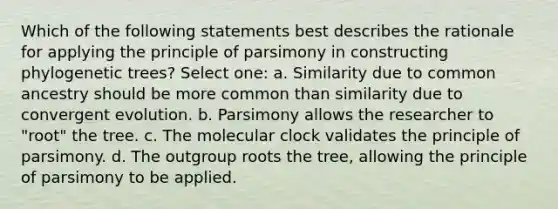 Which of the following statements best describes the rationale for applying the principle of parsimony in constructing phylogenetic trees? Select one: a. Similarity due to common ancestry should be more common than similarity due to convergent evolution. b. Parsimony allows the researcher to "root" the tree. c. The molecular clock validates the principle of parsimony. d. The outgroup roots the tree, allowing the principle of parsimony to be applied.