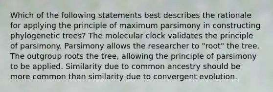 Which of the following statements best describes the rationale for applying the principle of maximum parsimony in constructing phylogenetic trees? The molecular clock validates the principle of parsimony. Parsimony allows the researcher to "root" the tree. The outgroup roots the tree, allowing the principle of parsimony to be applied. Similarity due to common ancestry should be more common than similarity due to convergent evolution.