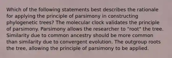 Which of the following statements best describes the rationale for applying the principle of parsimony in constructing phylogenetic trees? The molecular clock validates the principle of parsimony. Parsimony allows the researcher to "root" the tree. Similarity due to common ancestry should be more common than similarity due to convergent evolution. The outgroup roots the tree, allowing the principle of parsimony to be applied.